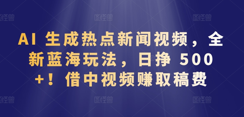 AI 生成热点新闻视频，全新蓝海玩法，日挣 500+!借中视频赚取稿费【揭秘】-520资源库
