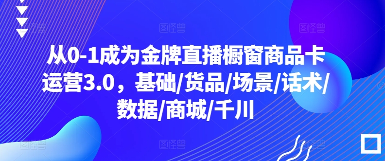 从0-1成为金牌直播橱窗商品卡运营3.0,基础/货品/场景/话术/数据/商城/千川-520资源库