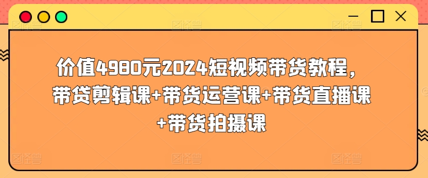 价值4980元2024短视频带货教程,带贷剪辑课+带货运营课+带货直播课+带货拍摄课-520资源库