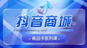 抖音商品卡系列课程，大模块【认知】【基础】【运营】【玩法】系统教学-520资源库