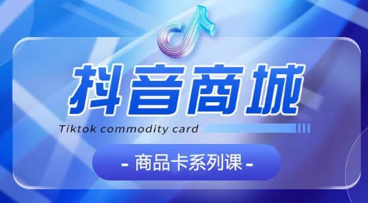 抖音商品卡系列课程，大模块【认知】【基础】【运营】【玩法】系统教学-520资源库