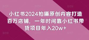 小红书2024拍摄原创内容打造百万店铺，一年时间靠小红书带货项目年入20w+-520资源库