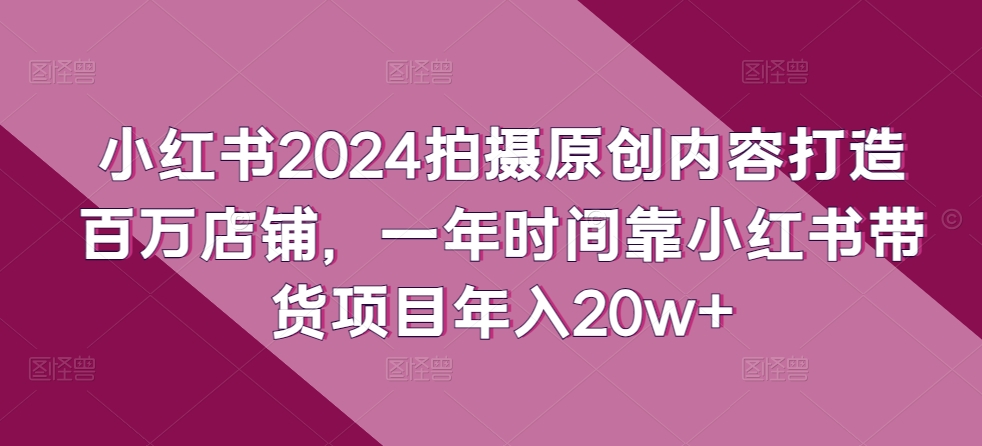 小红书2024拍摄原创内容打造百万店铺，一年时间靠小红书带货项目年入20w+-520资源库