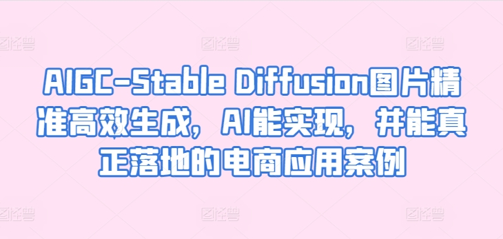 AIGC-Stable Diffusion图片精准高效生成，AI能实现，并能真正落地的电商应用案例-520资源库