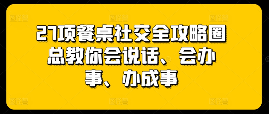 27项餐桌社交全攻略圈总教你会说话、会办事、办成事-520资源库