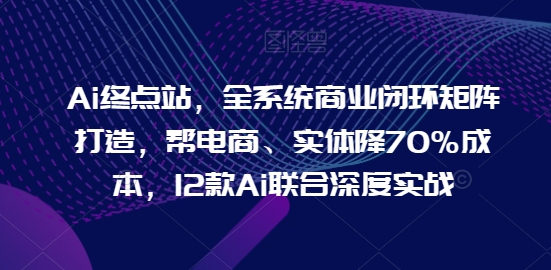 Ai终点站，全系统商业闭环矩阵打造，帮电商、实体降70%成本，12款Ai联合深度实战-520资源库