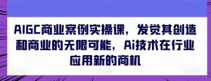 AIGC商业案例实操课，发觉其创造和商业的无限可能，Ai技术在行业应用新的商机-520资源库