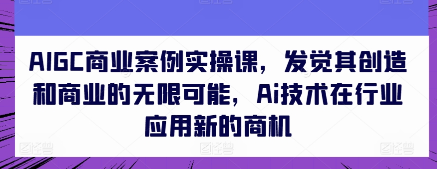 AIGC商业案例实操课，发觉其创造和商业的无限可能，Ai技术在行业应用新的商机-520资源库