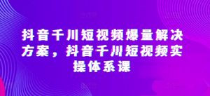 抖音千川短视频爆量解决方案，抖音千川短视频实操体系课-520资源库