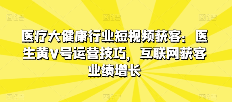 医疗大健康行业短视频获客：医生黄V号运营技巧，互联网获客业绩增长-520资源库