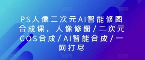 PS人像二次元AI智能修图合成课，人像修图/二次元COS合成/AI智能合成/一网打尽-520资源库