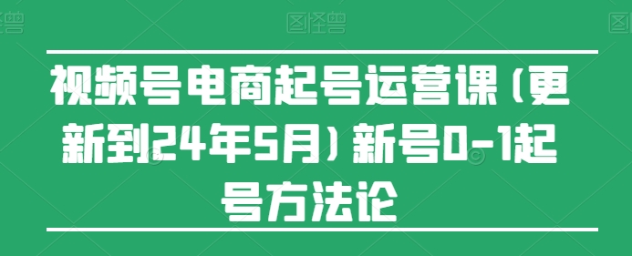 视频号电商起号运营课(更新到24年5月)新号0-1起号方法论-520资源库
