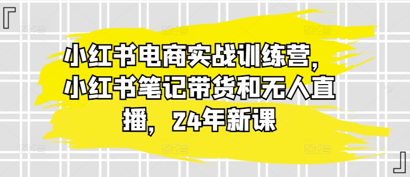 小红书电商实战训练营,小红书笔记带货和无人直播,24年新课-520资源库