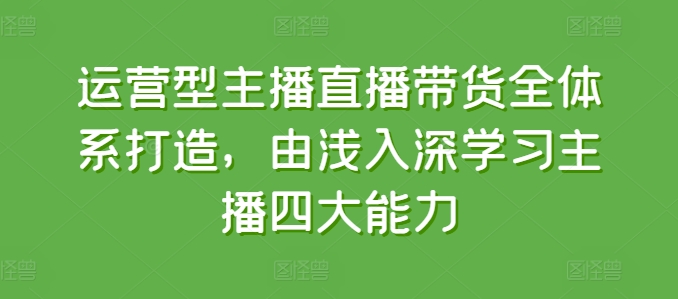 运营型主播直播带货全体系打造，由浅入深学习主播四大能力-520资源库