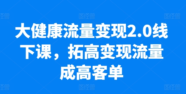大健康流量变现2.0线下课，​拓高变现流量成高客单，业绩10倍增长，低粉高变现，只讲落地实操-520资源库