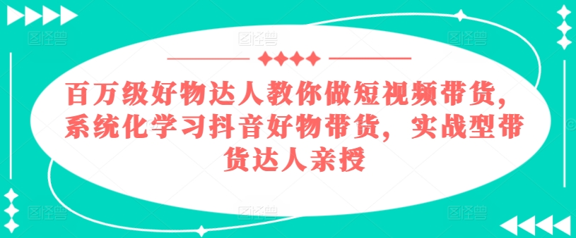 百万级好物达人教你做短视频带货，系统化学习抖音好物带货，实战型带货达人亲授-520资源库