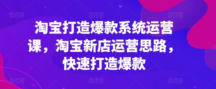 淘宝打造爆款系统运营课，淘宝新店运营思路，快速打造爆款-520资源库