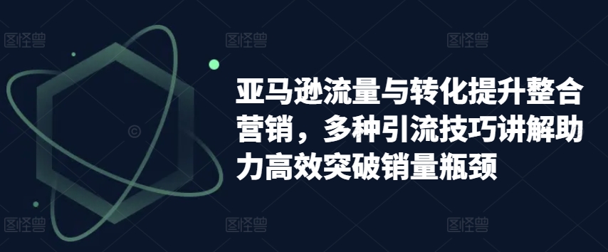 亚马逊流量与转化提升整合营销，多种引流技巧讲解助力高效突破销量瓶颈-520资源库