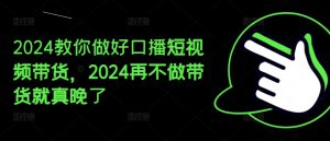 2024教你做好口播短视频带货，2024再不做带货就真晚了-520资源库