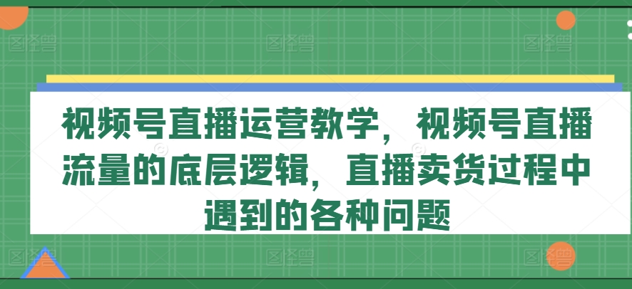 视频号直播运营教学，视频号直播流量的底层逻辑，直播卖货过程中遇到的各种问题-520资源库