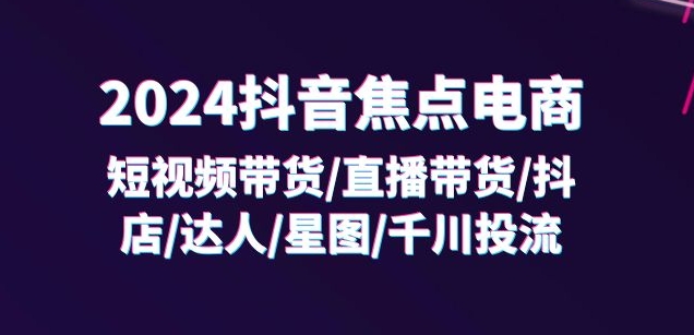 2024抖音焦点电商：短视频带货/直播带货/抖店/达人/星图/千川投流/32节课-520资源库