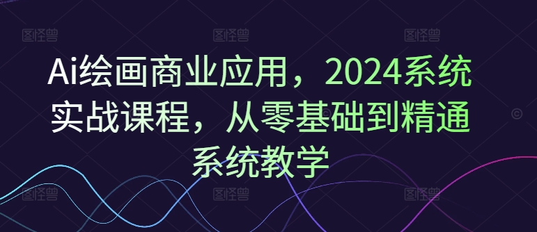 Ai绘画商业应用，2024系统实战课程，从零基础到精通系统教学-520资源库
