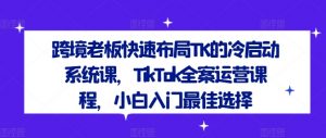 跨境老板快速布局TK的冷启动系统课，TikTok全案运营课程，小白入门最佳选择-520资源库