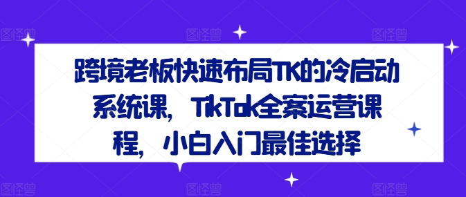 跨境老板快速布局TK的冷启动系统课，TikTok全案运营课程，小白入门最佳选择-520资源库