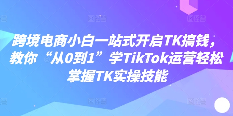 跨境电商小白一站式开启TK搞钱，教你“从0到1”学TikTok运营轻松掌握TK实操技能-520资源库