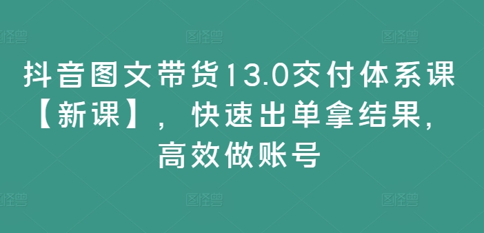 抖音图文带货13.0交付体系课【新课】，快速出单拿结果，高效做账号-520资源库