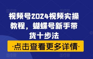 视频号2024视频实操教程,蝴蝶号新手带货十步法-520资源库