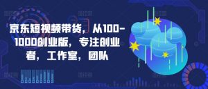 京东短视频带货，从100-1000创业版，专注创业者，工作室，团队-520资源库