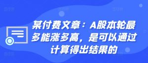 某付费文章：A股本轮最多能涨多高，是可以通过计算得出结果的-520资源库