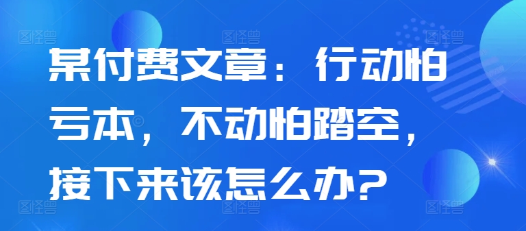 某付费文章：行动怕亏本，不动怕踏空，接下来该怎么办?-520资源库
