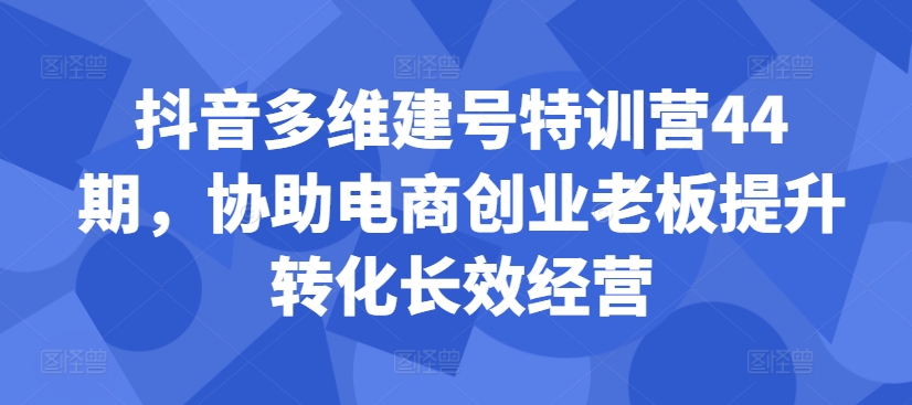 抖音多维建号特训营44期，协助电商创业老板提升转化长效经营-520资源库