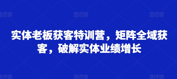 实体老板获客特训营，矩阵全域获客，破解实体业绩增长-520资源库