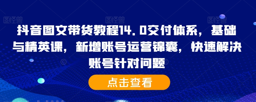 抖音图文带货教程14.0交付体系，基础与精英课，新增账号运营锦囊，快速解决账号针对问题-520资源库
