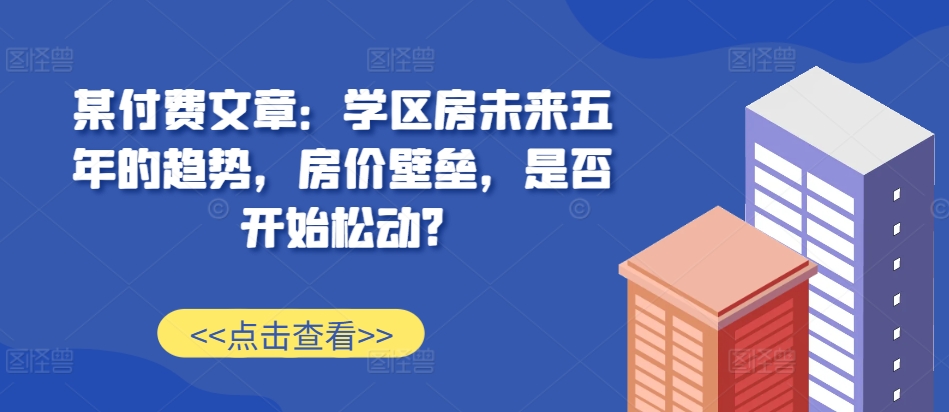 某付费文章：学区房未来五年的趋势，房价壁垒，是否开始松动?-520资源库
