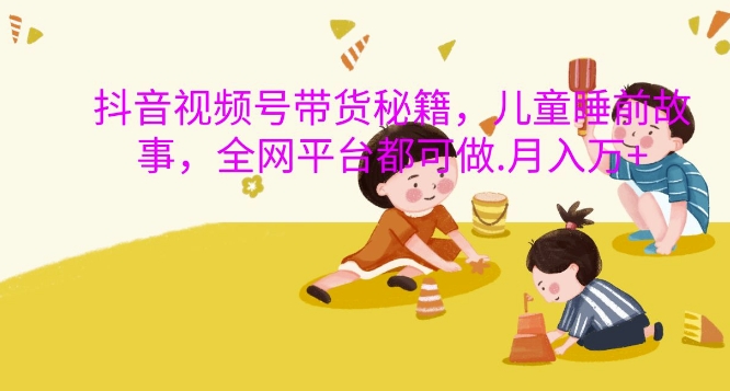 抖音视频号带货秘籍，儿童睡前故事，全网平台都可做，月入过W【揭秘】-520资源库