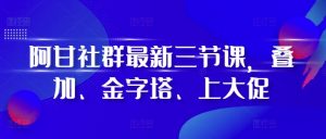 阿甘社群最新三节课，叠加、金字塔、上大促-520资源库