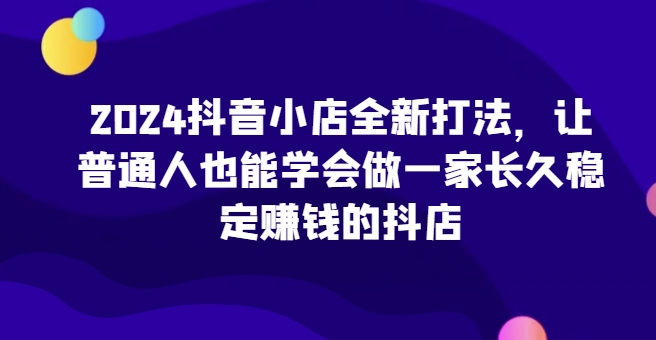 2024抖音小店全新打法，让普通人也能学会做一家长久稳定赚钱的抖店（更新）-520资源库