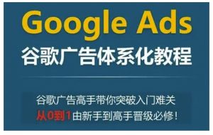 Google Ads谷歌广告体系化教程，谷歌广告高手带你突破入门难关，从0到1由新手到高手晋级必修-520资源库