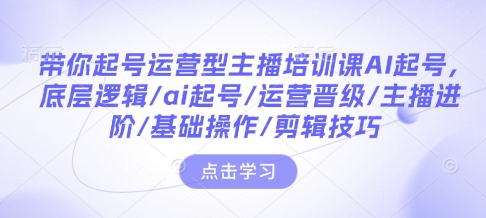 带你起号运营型主播培训课AI起号，底层逻辑/ai起号/运营晋级/主播进阶/基础操作/剪辑技巧-520资源库
