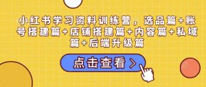 小红书学习资料训练营,选品篇+账号搭建篇+店铺搭建篇+内容篇+私域篇+后端升级篇-520资源库