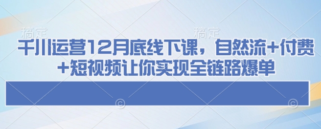千川运营12月底线下课，自然流+付费+短视频让你实现全链路爆单-520资源库