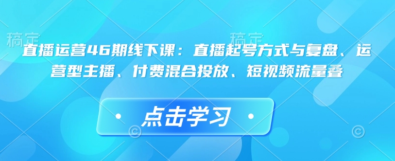 直播运营46期线下课：直播起号方式与复盘、运营型主播、付费混合投放、短视频流量叠-520资源库