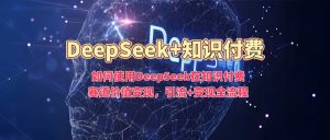 如何使用DeepSeek在知识付费赛道价值变现，引流+变现全流程-520资源库