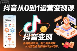 抖音从0到1运营变现课，全链路实操干货，助力新手实现从内容创作到商业转化的闭环-520资源库