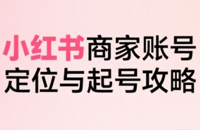 小红书电商全链路实战从定位到爆单，系统拆解小红书商家起号全流程（更新）-520资源库
