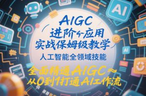 AIGC进阶应用实战保姆级教学，人工智能全领域技能，全面精通AIGC从0到1打通AI工作流-520资源库